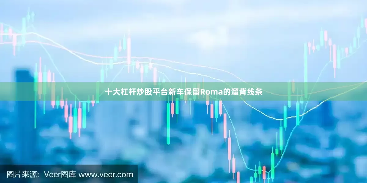 十大杠杆炒股平台新车保留Roma的溜背线条