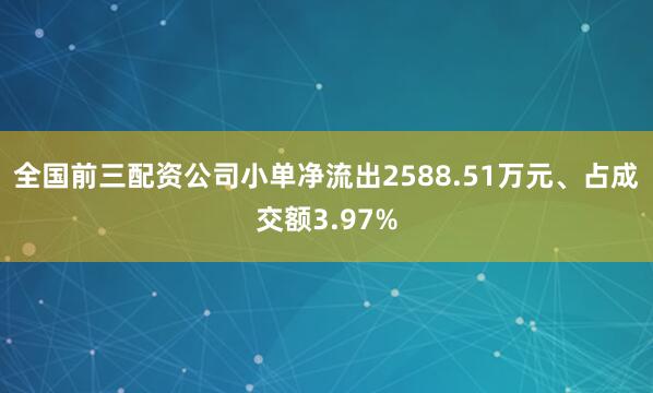 全国前三配资公司小单净流出2588.51万元、占成交额3.97%