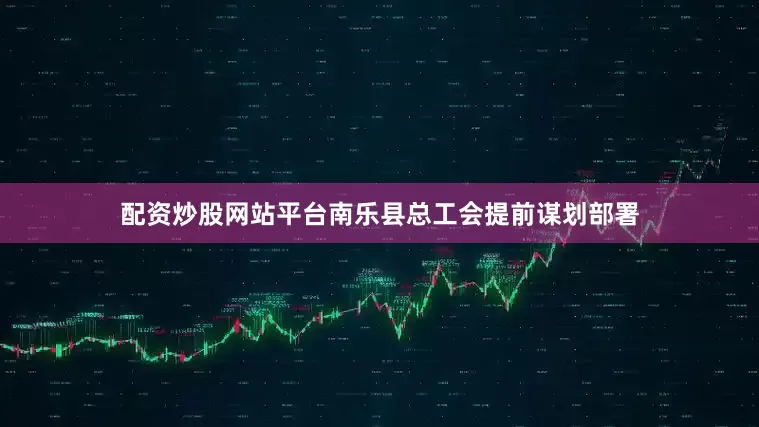 配资炒股网站平台南乐县总工会提前谋划部署