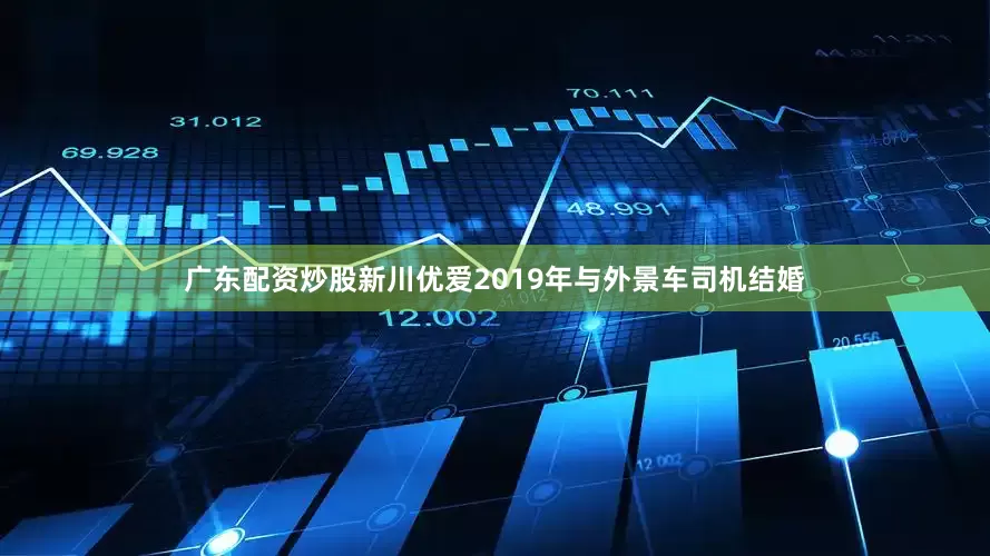 广东配资炒股新川优爱2019年与外景车司机结婚