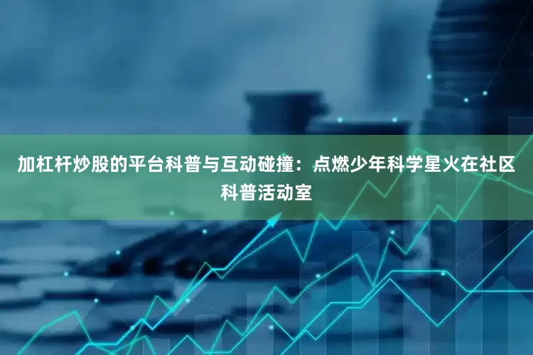 加杠杆炒股的平台科普与互动碰撞：点燃少年科学星火在社区科普活动室