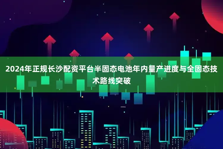2024年正规长沙配资平台半固态电池年内量产进度与全固态技术路线突破