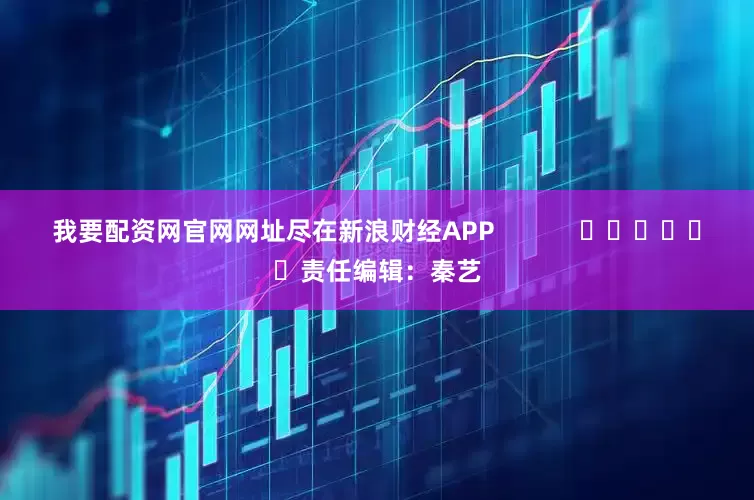 我要配资网官网网址尽在新浪财经APP            						责任编辑：秦艺
