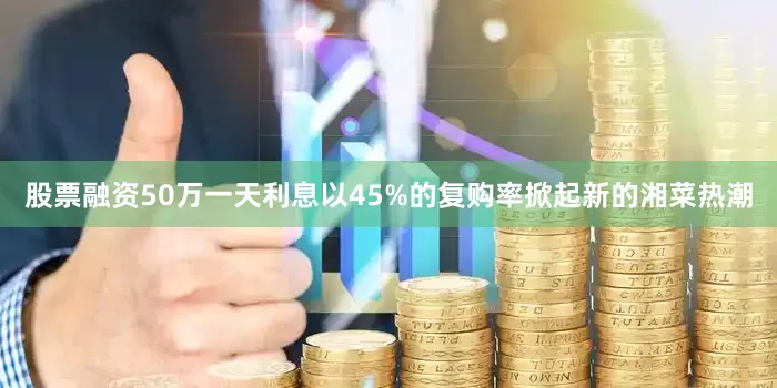 股票融资50万一天利息以45%的复购率掀起新的湘菜热潮