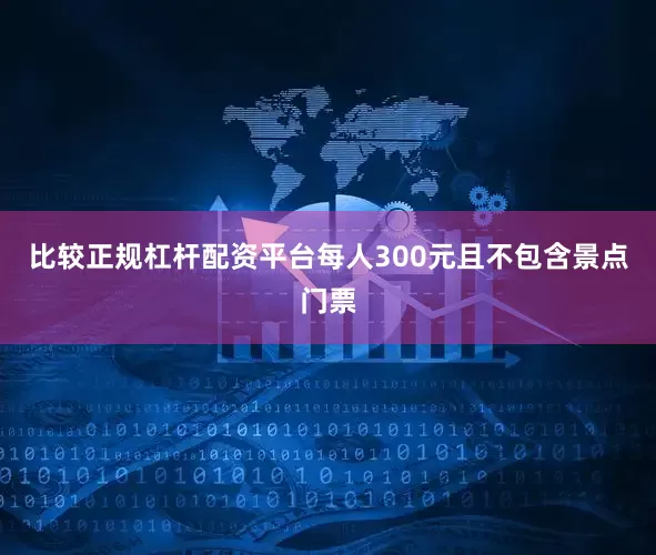 比较正规杠杆配资平台每人300元且不包含景点门票