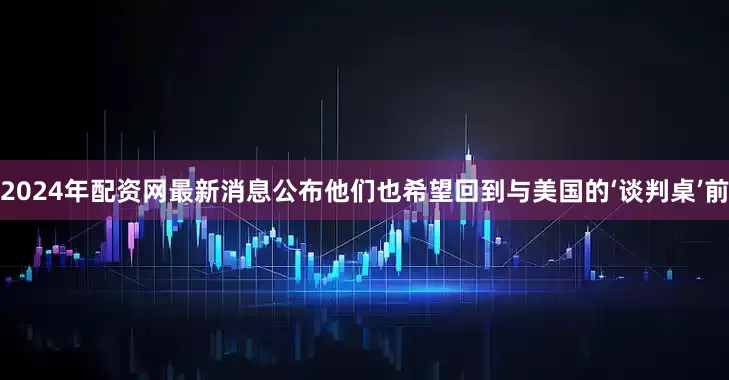 2024年配资网最新消息公布他们也希望回到与美国的‘谈判桌’前