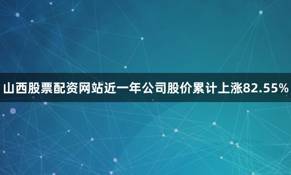 山西股票配资网站近一年公司股价累计上涨82.55%