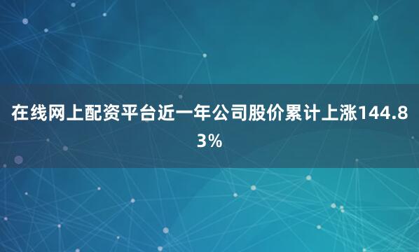 在线网上配资平台近一年公司股价累计上涨144.83%