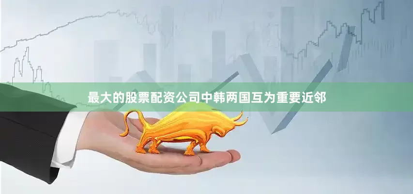 最大的股票配资公司中韩两国互为重要近邻