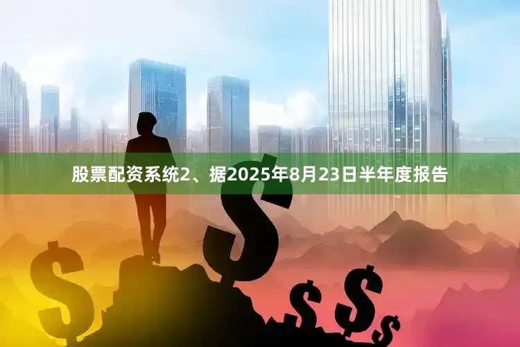 股票配资系统2、据2025年8月23日半年度报告