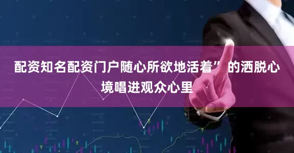 配资知名配资门户随心所欲地活着” 的洒脱心境唱进观众心里