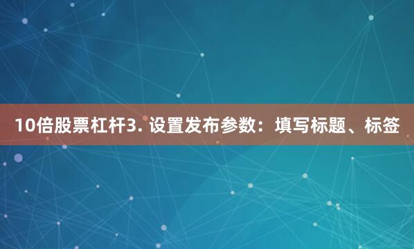 10倍股票杠杆3. 设置发布参数：填写标题、标签