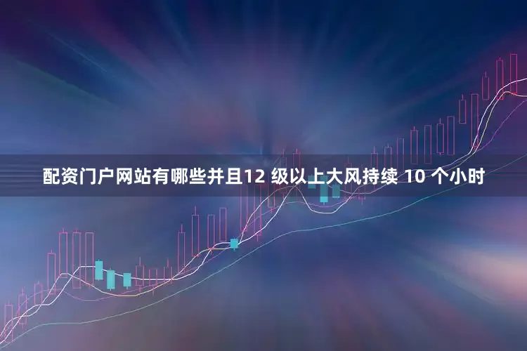 配资门户网站有哪些并且12 级以上大风持续 10 个小时