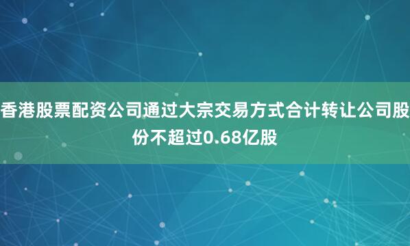 香港股票配资公司通过大宗交易方式合计转让公司股份不超过0.68亿股