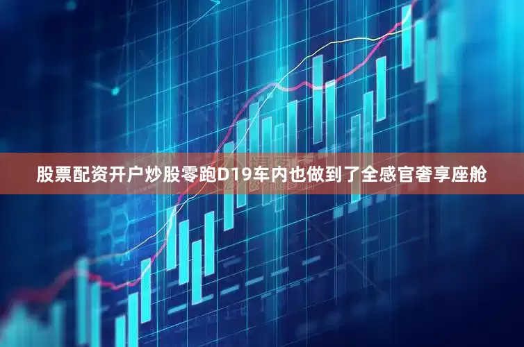 股票配资开户炒股零跑D19车内也做到了全感官奢享座舱