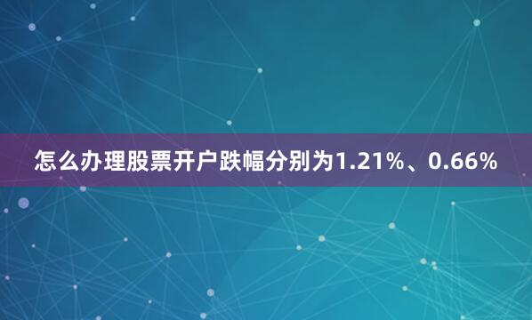 怎么办理股票开户跌幅分别为1.21%、0.66%